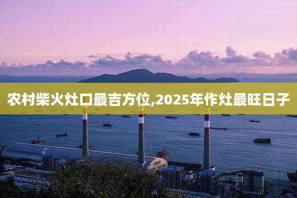 农村柴火灶口最吉方位,2025年作灶最旺日子