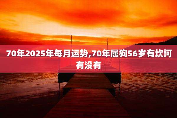70年2025年每月运势,70年属狗56岁有坎坷有没有