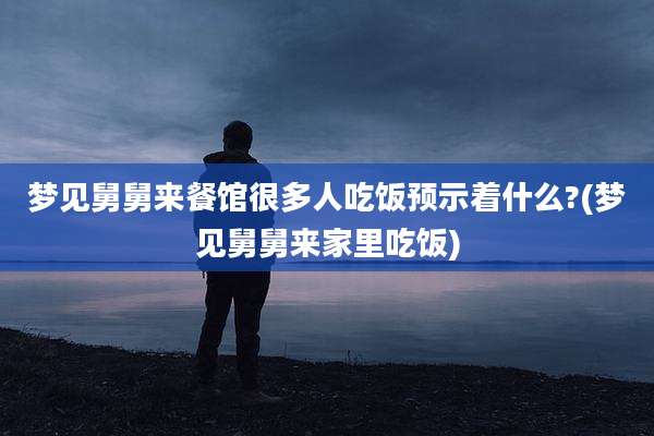 梦见舅舅来餐馆很多人吃饭预示着什么?(梦见舅舅来家里吃饭)