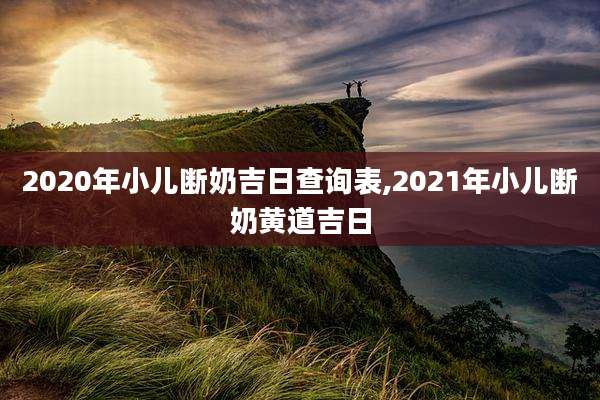 2020年小儿断奶吉日查询表,2021年小儿断奶黄道吉日