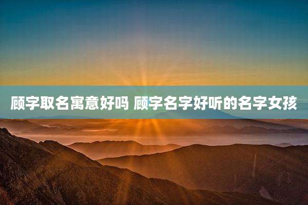 顾字取名寓意好吗 顾字名字好听的名字女孩
