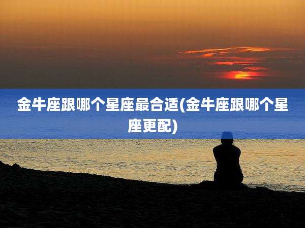 金牛座跟哪个星座最合适(金牛座跟哪个星座更配)