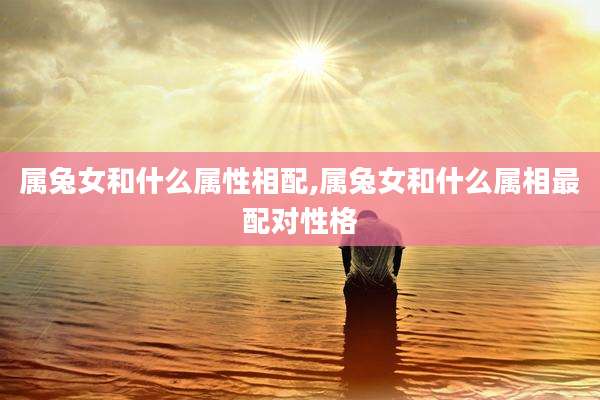 属兔女和什么属性相配,属兔女和什么属相最配对性格