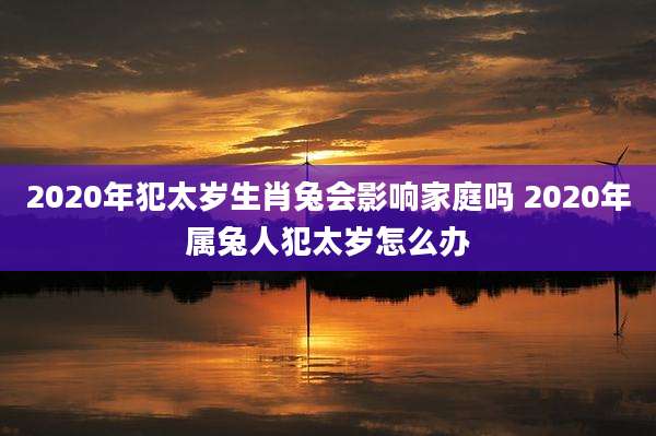 2020年犯太岁生肖兔会影响家庭吗 2020年属兔人犯太岁怎么办