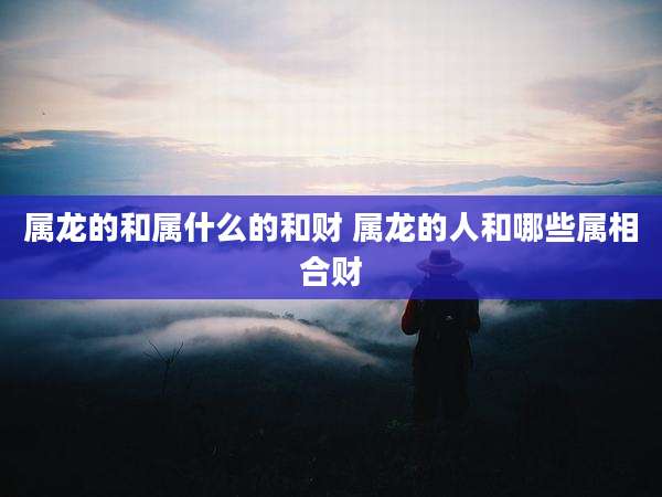 属龙的和属什么的和财 属龙的人和哪些属相合财