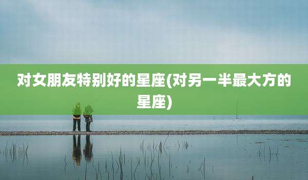 对女朋友特别好的星座(对另一半最大方的星座)