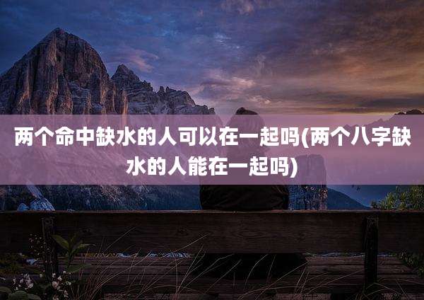 两个命中缺水的人可以在一起吗(两个八字缺水的人能在一起吗)