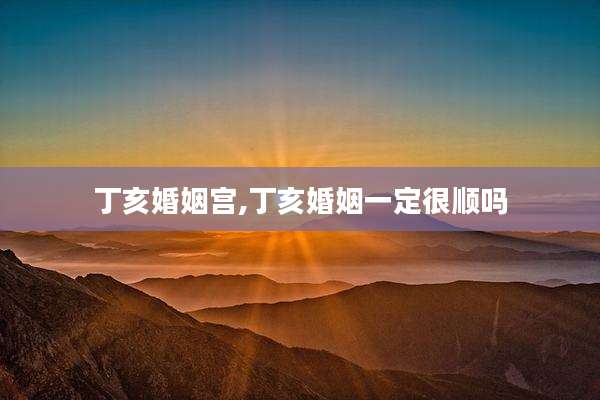 丁亥婚姻宫,丁亥婚姻一定很顺吗