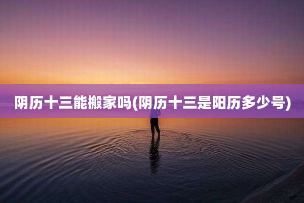 阴历十三能搬家吗(阴历十三是阳历多少号)