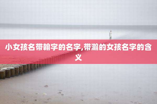 小女孩名带翰字的名字,带瀚的女孩名字的含义