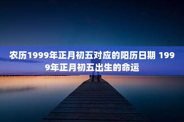 农历1999年正月初五对应的阳历日期 1999年正月初五出生的命运
