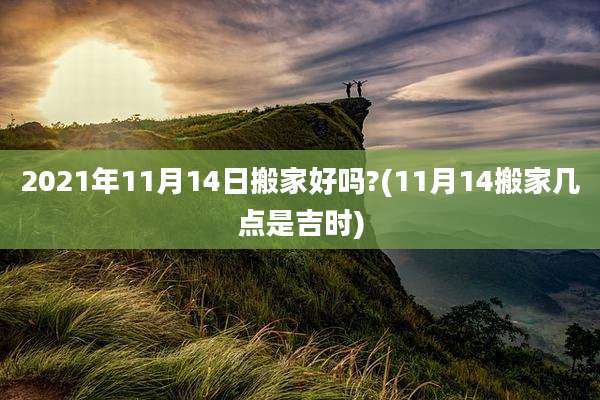 2021年11月14日搬家好吗?(11月14搬家几点是吉时)