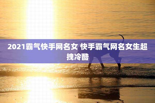2021霸气快手网名女 快手霸气网名女生超拽冷酷
