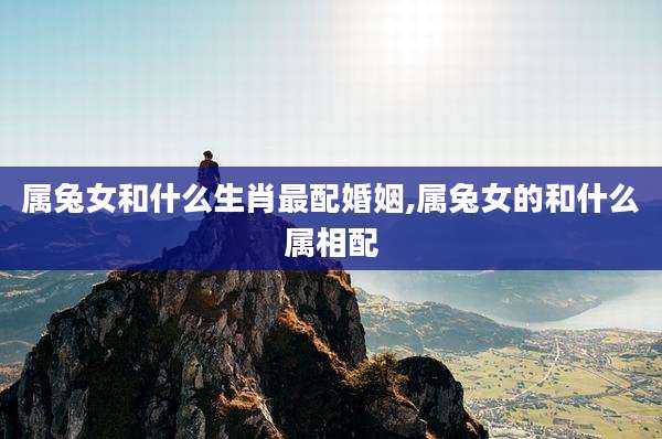 属兔女和什么生肖最配婚姻,属兔女的和什么属相配