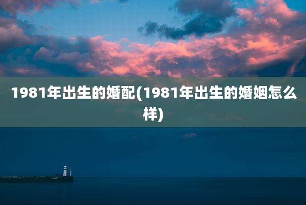 1981年出生的婚配(1981年出生的婚姻怎么样)