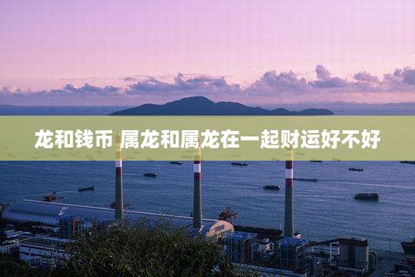 龙和钱币 属龙和属龙在一起财运好不好