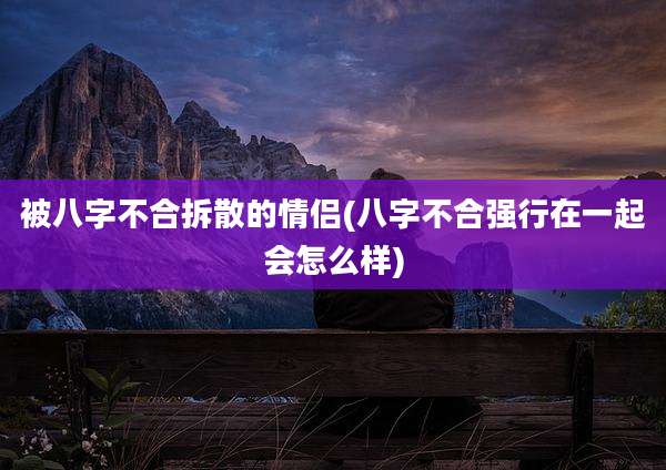 被八字不合拆散的情侣(八字不合强行在一起会怎么样)