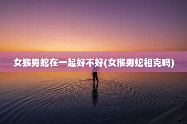 女猴男蛇在一起好不好(女猴男蛇相克吗)