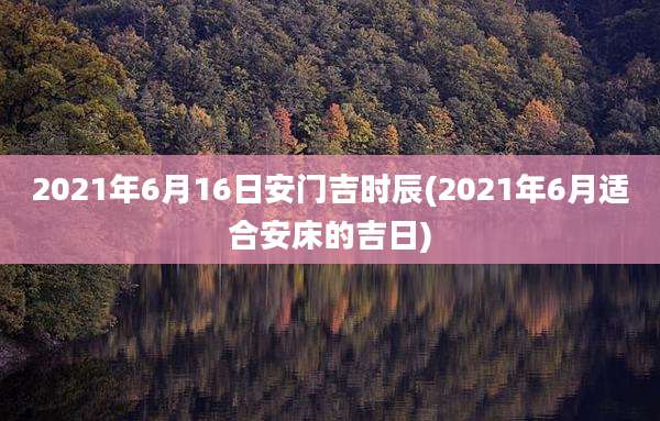 2021年6月16日安门吉时辰(2021年6月适合安床的吉日)