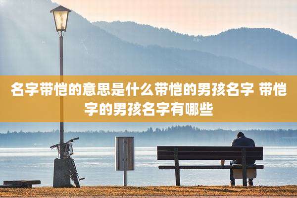 名字带恺的意思是什么带恺的男孩名字 带恺字的男孩名字有哪些