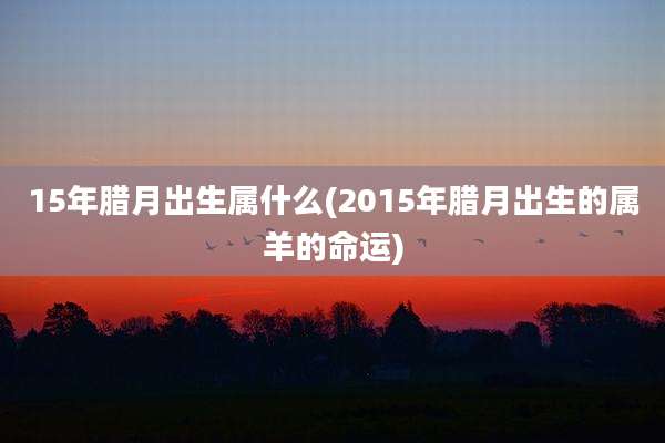 15年腊月出生属什么(2015年腊月出生的属羊的命运)