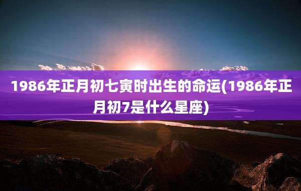 1986年正月初七寅时出生的命运(1986年正月初7是什么星座)
