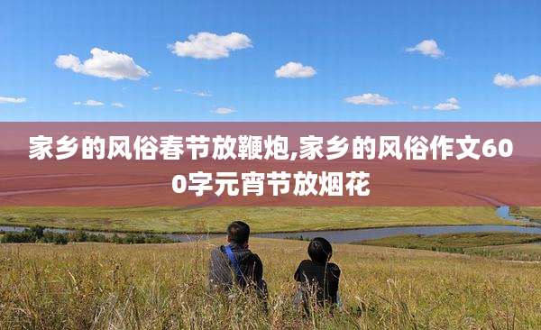 家乡的风俗春节放鞭炮,家乡的风俗作文600字元宵节放烟花