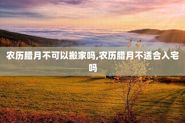 农历腊月不可以搬家吗,农历腊月不适合入宅吗