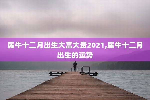 属牛十二月出生大富大贵2021,属牛十二月出生的运势