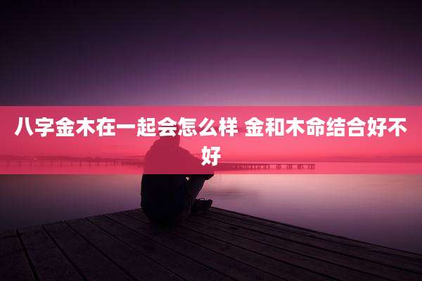 八字金木在一起会怎么样 金和木命结合好不好