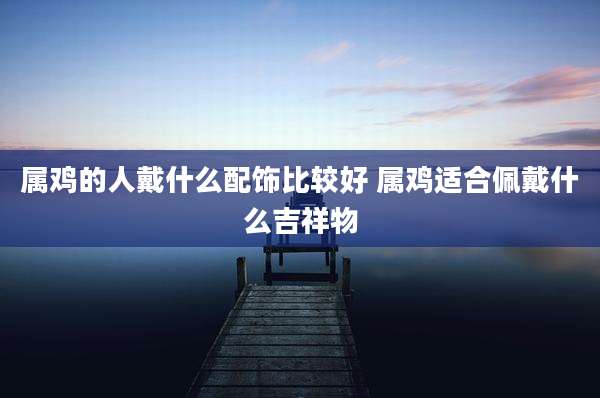 属鸡的人戴什么配饰比较好 属鸡适合佩戴什么吉祥物