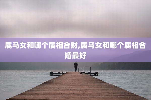 属马女和哪个属相合财,属马女和哪个属相合婚最好