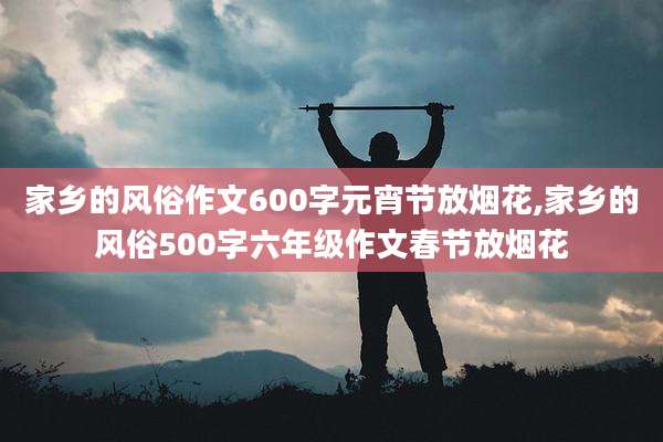 家乡的风俗作文600字元宵节放烟花,家乡的风俗500字六年级作文春节放烟花