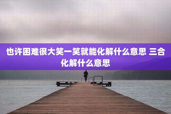 也许困难很大笑一笑就能化解什么意思 三合化解什么意思