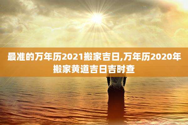 最准的万年历2021搬家吉日,万年历2020年搬家黄道吉日吉时查