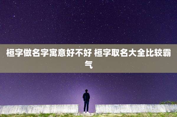 桓字做名字寓意好不好 桓字取名大全比较霸气