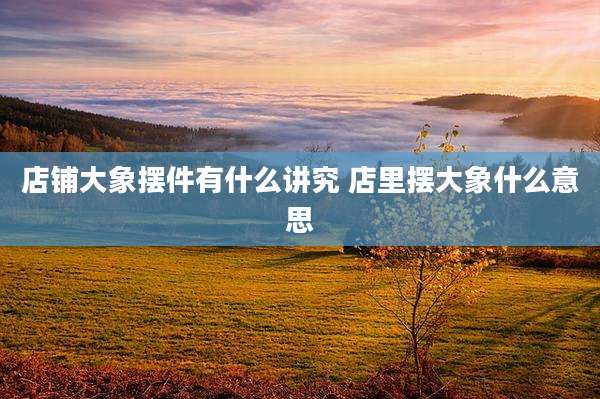 店铺大象摆件有什么讲究 店里摆大象什么意思