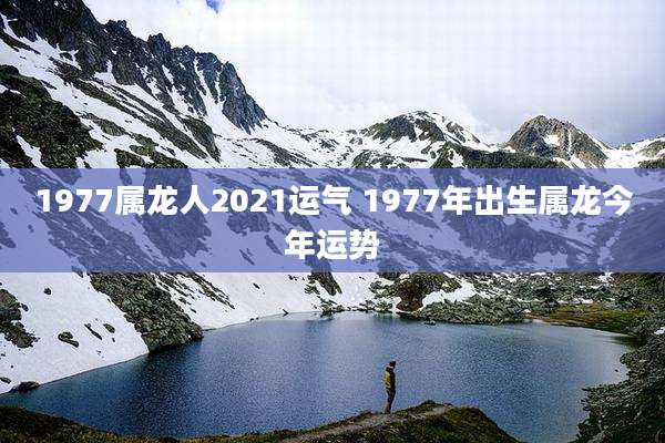 1977属龙人2021运气 1977年出生属龙今年运势