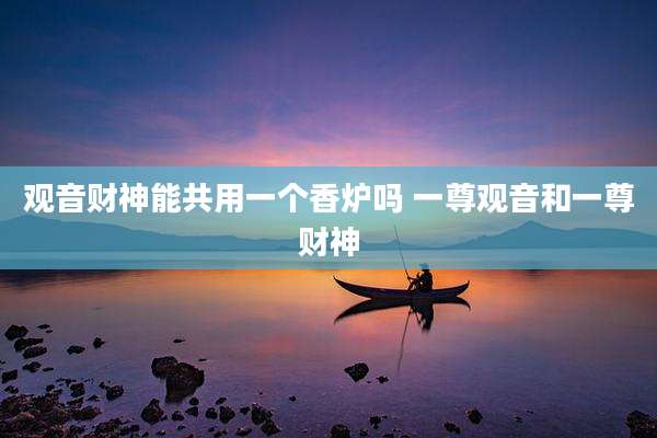 观音财神能共用一个香炉吗 一尊观音和一尊财神