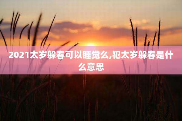 2021太岁躲春可以睡觉么,犯太岁躲春是什么意思