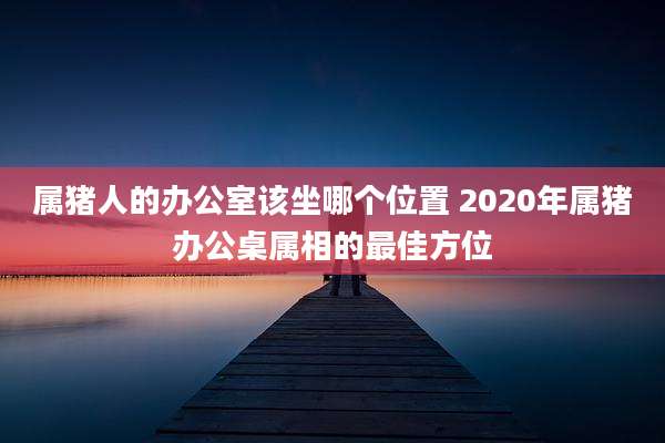 属猪人的办公室该坐哪个位置 2020年属猪办公桌属相的最佳方位
