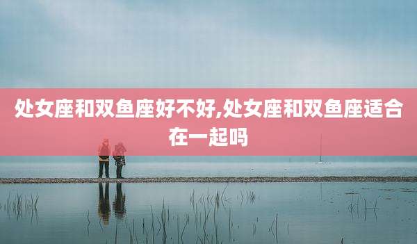 处女座和双鱼座好不好,处女座和双鱼座适合在一起吗