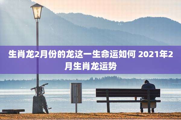 生肖龙2月份的龙这一生命运如何 2021年2月生肖龙运势