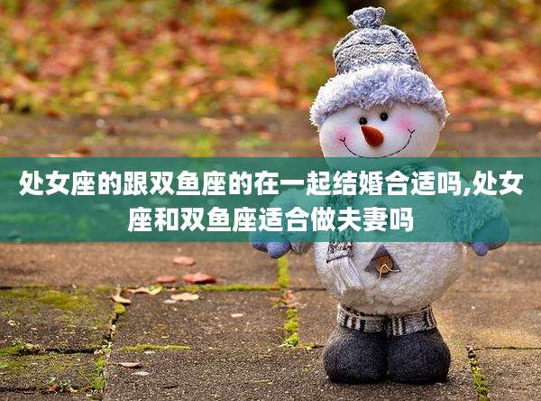 处女座的跟双鱼座的在一起结婚合适吗,处女座和双鱼座适合做夫妻吗