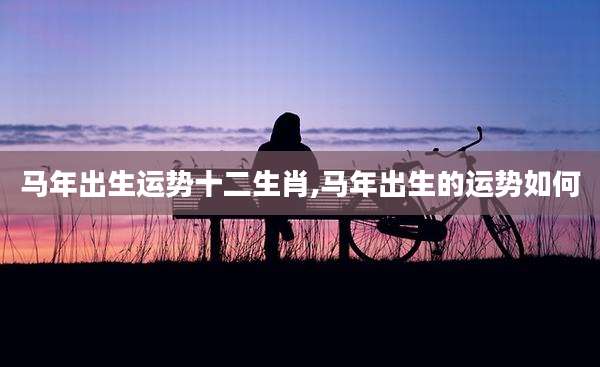 马年出生运势十二生肖,马年出生的运势如何