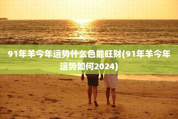 91年羊今年运势什么色能旺财(91年羊今年运势如何2024)
