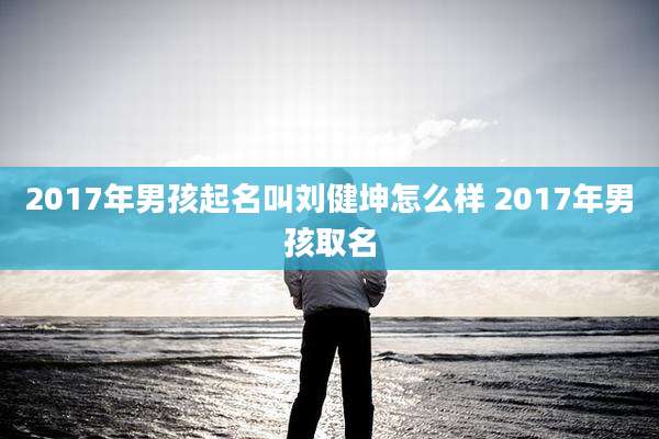 2017年男孩起名叫刘健坤怎么样 2017年男孩取名