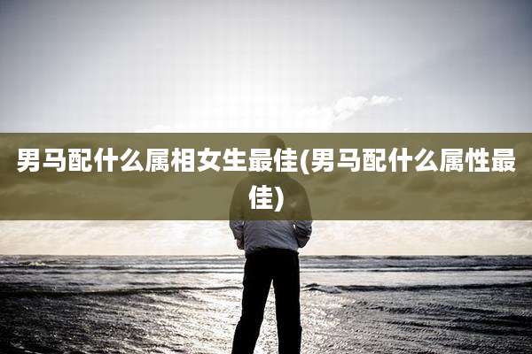 男马配什么属相女生最佳(男马配什么属性最佳)