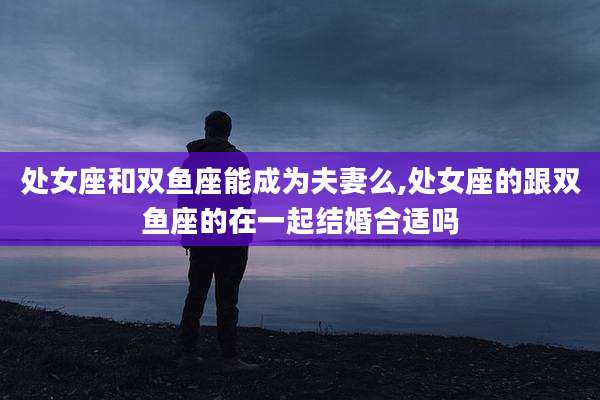 处女座和双鱼座能成为夫妻么,处女座的跟双鱼座的在一起结婚合适吗
