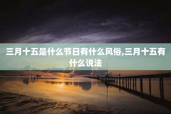 三月十五是什么节日有什么风俗,三月十五有什么说法